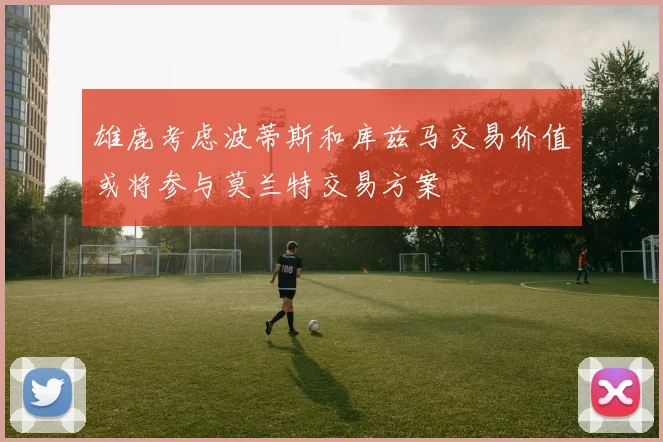 雄鹿考虑波蒂斯和库兹马交易价值或将参与莫兰特交易方案
